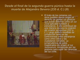 Desde el final de la segunda guerra púnica hasta la muerte de Alejandro Severo (235 d. C.) (II) El trato de los romanos con otros pueblos dieron origen al derecho de gentes  ius gentium  que puede definirse como un  ius civile  aplicable también a extranjeros. A ello contribuyó de una manera decisiva la creación del  praetor peregrinus  (242 a. C.), cargo político investido de jurisdicción tanto en las controversias entre extranjeros como entre éstos y los ciudadanos romanos. La jurisprudencia de estos magistrados dio origen el  ius honorarium , introducido por los pretores para suplir las carencias del ius civile. 