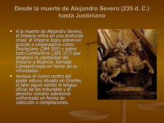 Desde la muerte de Alejandro Severo (235 d. C.) hasta Justiniano A la muerte de Alejandro Severo, el Imperio entra en una profunda crisis; el Imperio logra sobrevivir gracias a emperadores como Diocleciano (284-305) y sobre todo Constantino (305-337) que desplazó la capitalidad del Imperio a Bizancio, llamada Constantinopla en honor de su refundador. Aunque el nuevo centro del poder estuvo situado en Oriente, el latín siguió siendo la lengua oficial de los tribunales y el derecho romano sobrevivió uniformado en forma de colección o compilaciones. 