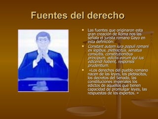 Fuentes del derecho   Las fuentes que originaron esta gran creación de Roma nos las señala el jurista romano Gayo en esta definición: Constant autem iura populi romani ex legibus, plebiscitüs, senatus consultis, constitutionibus principum, edictis eorum qui ius edicendi habent, responsis prudentium.   «Los derechos del pueblo romano nacen de las leyes, los plebiscitos, los decretos del Senado, las constituciones imperiales los edictos de aquellos que tienen capacidad de promulgar leyes, las respuestas de los expertos. » 