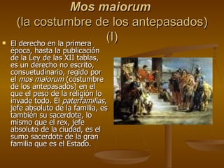 Mos maiorum   (la costumbre de los antepasados) (I) El derecho en la primera época, hasta la publicación de la Ley de las XII tablas, es un derecho no escrito, consuetudinario, regido por el  mos maiorum  (costumbre de los antepasados) en el que el peso de la religión lo invade todo. El  paterfamilias , jefe absoluto de la familia, es también su sacerdote, lo mismo que el rex, jefe absoluto de la ciudad, es el sumo sacerdote de la gran familia que es el Estado. 