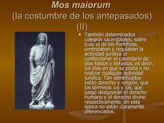 Mos maiorum   (la costumbre de los antepasados) (II) También determinados colegios sacerdotales, sobre todo el de los Pontífices, controlaban y regulaban la actividad jurídica al confeccionar el calendario de días fastos y nefastos, es decir, los días en que se podía o no realizar cualquier actividad jurídica. Tan identificados están derecho y religión, que los términos  ius  y  fas , que luego designarán el derecho humano y el derecho divino respectivamente, en esta época no están claramente diferenciados. 