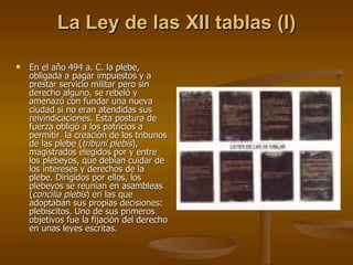 La Ley de las XII tablas (I) En el año 494 a. C. la plebe, obligada a pagar impuestos y a prestar servicio militar pero sin derecho alguno, se rebeló y amenazó con fundar una nueva ciudad si no eran atendidas sus reivindicaciones. Esta postura de fuerza obligó a los patricios a permitir  la creación de los tribunos de las plebe ( tribuni plebis ), magistrados elegidos por y entre los plebeyos, que debían cuidar de los intereses y derechos de la plebe. Dirigidos por ellos, los plebeyos se reunían en asambleas ( concilia plebis ) eri las que adoptaban sus propias decisiones: plebiscitos. Uno de sus primeros objetivos fue la fijación del derecho en unas leyes escritas. 