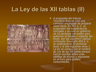 La Ley de las XII tablas (II) A propuesta del tribuno Terentino Arsa se creó una comisión encargada de preparar estas leyes. En 451 a. C. se suspenden las magistraturas normales y se crea un go bierno de 10 personas con poder para gobernar el Estado y redactar las leyes: son los  decemviri legibus scribundis . En el año 450 a. C. se publicaron la 10 primeras leyes y al año siguiente otras 2. La ley se conoce con el nombre de Ley de las XII tablas porque fueron escritas sobre unas tablillas de bronce y expuestas en el Foro para público conocimiento. 
