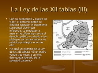 La Ley de las XII tablas (III) Con su publicación y puesta en vigor, el derecho pierde su carácter sagrado, el estamento sacerdotal disminuye influencia, se empiezan a marcar las diferencias entre el derecho público y privado y los plebeyos van arrancando a los patricios privilegios uno tras otro.  He aquí un ejemplo de la Ley de las XII tablas: «Si un padre vende tres veces a su hijo, éste queda liberado de la potestad paterna.» 