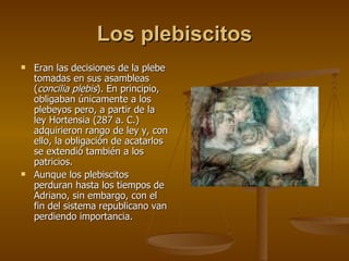 Los plebiscitos Eran las decisiones de la plebe tomadas en sus asambleas ( concilia plebis ). En principio, obligaban únicamente a los plebeyos pero, a partir de la ley Hortensia (287 a. C.) adquirieron rango de ley y, con ello, la obligación de acatarlos se extendió también a los patricios. Aunque los plebiscitos perduran hasta los tiempos de Adriano, sin embargo, con el fin del sistema republicano van perdiendo importancia. 