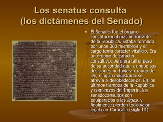 Los senatus consulta  (los dictámenes del Senado) El Senado fue el órgano constitucional más importante de la república. Estaba formado por unos 300 miembros y el cargo tenía carácter vitalicio. Era un órgano de carácter consultivo, pero era tal el peso de su autoridad que, aunque sus decisiones no tuvieran rango de ley, ningún magistrado se atrevía a desobedecerlos. En los últimos tiempos de la República y comienzos del Imperio, los senadoconsultos son equiparados a las  leges , y finalmente pierden todo valor legal con Caracalla (siglo III). 