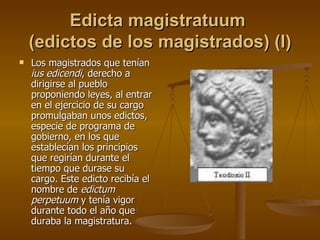 Edicta magistratuum  (edictos de los magistrados) (I) Los magistrados que tenían  ius edicendi , derecho a dirigirse al pueblo proponiendo leyes, al entrar en el ejercicio de su cargo promulgaban unos edictos, especie de programa de gobierno, en los que establecían los principios que regirían durante el tiempo que durase su cargo. Este edicto recibía el nombre de  edictum perpetuum  y tenía vigor durante todo el año que duraba la magistratura.  