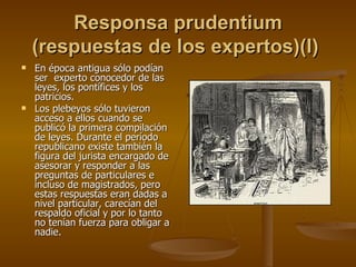 Responsa prudentium (respuestas de los expertos)(I)   En época antigua sólo podían ser  experto conocedor de las leyes, los pontífices y los patricios. Los plebeyos sólo tuvieron acceso a ellos cuando se publicó la primera compilación de leyes. Durante el período republicano existe también la figura del jurista encargado de asesorar y responder a las preguntas de particulares e incluso de magistrados, pero estas respuestas eran dadas a nivel particular, carecían del respaldo oficial y por lo tanto no tenían fuerza para obligar a nadie. 