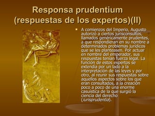 Responsa prudentium (respuestas de los expertos)(II) A comienzos del Imperio, Augusto autorizó a ciertos jurisconsultos, llamados genéricamente prudentes, a que respondieran en su nombre a determinados problemas jurídicos que se les planteasen. Por actuar en nombre del emperador, sus respuestas tenían fuerza legal. La función de estos expertos se extendía por un lado a la interpretación de las leyes y por otro, al reunir sus respuestas sobre aquellos aspectos sobre los que eran consultados, a la creación poco a poco de una enorme casuística de la que surgió la ciencia del derecho ( iurisprudentia ). 