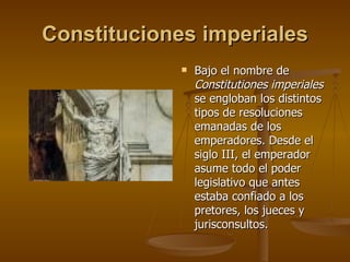 Constituciones imperiales Bajo el nombre de  Constitutiones imperiales  se engloban los distintos tipos de resoluciones emanadas de los emperadores. Desde el siglo III, el emperador asume todo el poder legislativo que antes estaba confiado a los pretores, los jueces y jurisconsultos. 