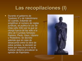Las recopilaciones (I) Durante el gobierno de Teodosio II y de Valentiniano III cuando, tratando de simplificar el número de reglas jurídicas, se publica la Ley de Citas (año 426) por la que se otorga fuerza de ley sólo a la obra de 5 juristas famosos: Papiano, Paulo, Gayo, Ulpiano y Modestino. Se decreta además que en caso de desacuerdo entre la obra de estos juristas, la decisión se tome por mayoría y si no la hubiese debería prevalecer la opinión de Papiniano. 