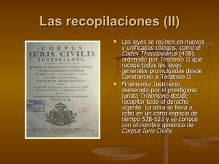 Las recopilaciones (II) Las leyes se reúnen en nuevos y unificados códigos, como el  Codex Theodosiánus  (438), ordenado por Teodosio II que recoge todas las leyes generales promulgadas desde Constantino a Teodosio II. Finalmente Justiniano, asesorado por el prestigioso jurista Triboniano decide recopilar todo el derecho vigente. La obra se lleva a cabo en un corto espacio de tiempo 528-533 y se conoce con el nombre genérico de  Corpus Iuris Civilis . 