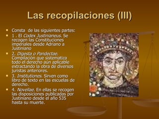 Las recopilaciones (III) Consta  de las siguientes partes: 1 . El  Codex Justinianeus . Se recogen las Constituciones imperiales desde Adriano a Justiniano 2.  Digesta o Pandectae . Compilación que sistematiza todo el derecho aún aplicable extractando la obra de diversos juristas anteriores. 3.  Institutiones . Sirven como libro de texto en las escuelas de derecho. 4.  Novellae . En ellas se recogen las disposiciones publicadas por Justiniano desde el año 535 hasta su muerte. 