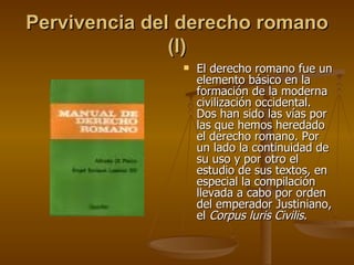 Pervivencia del derecho romano (I) El derecho romano fue un elemento básico en la formación de la moderna civilización occidental. Dos han sido las vías por las que hemos heredado el derecho romano. Por un lado la continuidad de su uso y por otro el estudio de sus textos, en especial la compilación llevada a cabo por orden del emperador Justiniano, el  Corpus luris Civilis . 