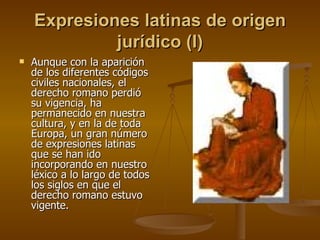 Expresiones latinas de origen jurídico (I) Aunque con la aparición de los diferentes códigos civiles nacionales, el derecho romano perdió su vigencia, ha permanecido en nuestra cultura, y en la de toda Europa, un gran número de expresiones latinas que se han ido incorporando en nuestro léxico a lo largo de todos los siglos en que el derecho romano estuvo vigente. 