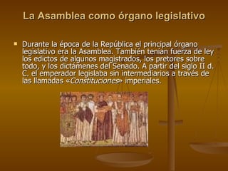 La Asamblea como órgano legislativo Durante la época de la República el principal órgano legislativo era la Asamblea. También tenían fuerza de ley los edictos de algunos magistrados, los pretores sobre todo, y los dictámenes del Senado. A partir del siglo II d. C. el emperador legislaba sin intermediarios a través de las llamadas « Constituciones » imperiales. 
