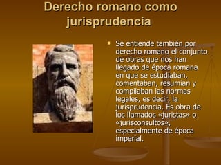 Derecho romano como jurisprudencia  Se entiende también por derecho romano el conjunto de obras que nos han llegado de época romana en que se estudiaban, comentaban, resumían y compilaban las normas legales, es decir, la jurisprudencia. Es obra de los llamados «juristas» o «jurisconsultos», especialmente de época imperial. 