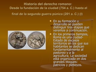 Historia del derecho romano:  Desde la fundación de la ciudad (754 a. C.) hasta el final de la segunda guerra púnica (201 a. C.) (I)   En su formación y desarrollo se pueden distinguir tres etapas que veremos a continuación.  En los primeros tiempos, Roma es una ciudad-Estado de escasos territorios en los que sus habitantes se dedican fundamentalmente al pastoreo y a la agricultura. La sociedad está organizada en dos grandes bloques: patricios y plebeyos. 