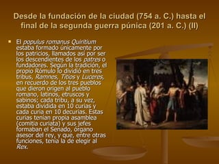 Desde la fundación de la ciudad (754 a. C.) hasta el final de la segunda guerra púnica (201 a. C.) (II) El  populus romanus Quiritium  estaba formado únicamente por los patricios, llamados así por ser los descendientes de los  patres  o fundadores. Según la tradición, el propio Rómulo lo dividió en tres tribus,  Ramnes, Titios  y  Luceres , en recuerdo de los tres pueblos que dieron origen al pueblo romano, latinos, etruscos y sabinos; cada tribu, a su vez, estaba dividida en 10 curias y cada curia en 10 decurias. Estas curias tenían propia asamblea (comitia curiata) y sus jefes formaban el Senado, órgano asesor del rey, y que, entre otras funciones, tenía la de elegir al  Rex . 