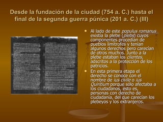 Desde la fundación de la ciudad (754 a. C.) hasta el final de la segunda guerra púnica (201 a. C.) (III) Al lado de este  populus romanus  existía la plebe ( plebs ) cuyos componentes procedían de pueblos limítrofes y tenían algunos derechos pero carecían de otros muchos. Junto a la plebe estaban los  clientes , adscritos a la protección de los patricios. En esta primera etapa el derecho se conoce con el nombre de  ius civile  o  ius Quiritium  porque sólo afectaba a los ciudadanos, esto es, personas con derecho de ciudadanía, del que carecían los plebeyos y los extranjeros. 