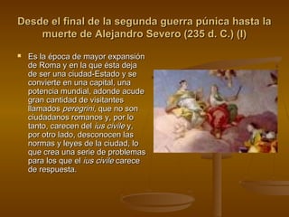 Desde el final de la segunda guerra púnica hasta la
muerte de Alejandro Severo (235 d. C.) (I)


Es la época de mayor expansión
de Roma y en la que ésta deja
de ser una ciudad-Estado y se
convierte en una capital, una
potencia mundial, adonde acude
gran cantidad de visitantes
llamados peregrini, que no son
ciudadanos romanos y, por lo
tanto, carecen del ius civile y,
por otro lado, desconocen las
normas y leyes de la ciudad, lo
que crea una serie de problemas
para los que el ius civile carece
de respuesta.

 