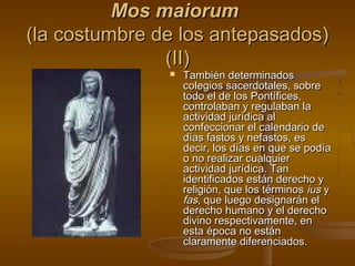 Mos maiorum
(la costumbre de los antepasados)
(II)


También determinados
colegios sacerdotales, sobre
todo el de los Pontífices,
controlaban y regulaban la
actividad jurídica al
confeccionar el calendario de
días fastos y nefastos, es
decir, los días en que se podía
o no realizar cualquier
actividad jurídica. Tan
identificados están derecho y
religión, que los términos ius y
fas, que luego designarán el
derecho humano y el derecho
divino respectivamente, en
esta época no están
claramente diferenciados.

 