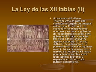 La Ley de las XII tablas (II)


A propuesta del tribuno
Terentino Arsa se creó una
comisión encargada de preparar
estas leyes. En 451 a. C. se
suspenden las magistraturas
normales y se crea un gobierno
de 10 personas con poder para
gobernar el Estado y redactar
las leyes: son los decemviri
legibus scribundis. En el año
450 a. C. se publicaron la 10
primeras leyes y al año siguiente
otras 2. La ley se conoce con el
nombre de Ley de las XII tablas
porque fueron escritas sobre
unas tablillas de bronce y
expuestas en el Foro para
público conocimiento.

 