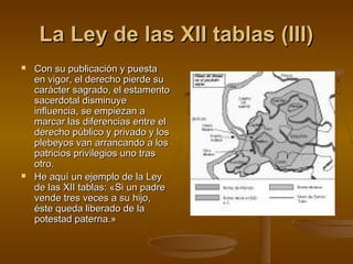La Ley de las XII tablas (III)




Con su publicación y puesta
en vigor, el derecho pierde su
carácter sagrado, el estamento
sacerdotal disminuye
influencia, se empiezan a
marcar las diferencias entre el
derecho público y privado y los
plebeyos van arrancando a los
patricios privilegios uno tras
otro.
He aquí un ejemplo de la Ley
de las XII tablas: «Si un padre
vende tres veces a su hijo,
éste queda liberado de la
potestad paterna.»

 