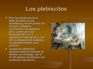 Los plebiscitos




Eran las decisiones de la
plebe tomadas en sus
asambleas (concilia plebis). En
principio, obligaban
únicamente a los plebeyos
pero, a partir de la ley
Hortensia (287 a. C.)
adquirieron rango de ley y, con
ello, la obligación de acatarlos
se extendió también a los
patricios.
Aunque los plebiscitos
perduran hasta los tiempos de
Adriano, sin embargo, con el
fin del sistema republicano van
perdiendo importancia.

 