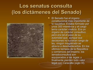 Los senatus consulta
(los dictámenes del Senado)


El Senado fue el órgano
constitucional más importante de
la república. Estaba formado por
unos 300 miembros y el cargo
tenía carácter vitalicio. Era un
órgano de carácter consultivo,
pero era tal el peso de su
autoridad que, aunque sus
decisiones no tuvieran rango de
ley, ningún magistrado se
atrevía a desobedecerlos. En los
últimos tiempos de la República
y comienzos del Imperio, los
senadoconsultos son
equiparados a las leges, y
finalmente pierden todo valor
legal con Caracalla (siglo III).

 