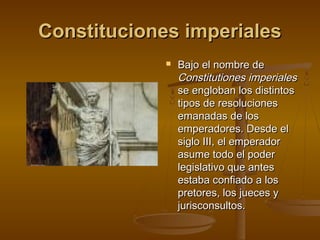 Constituciones imperiales


Bajo el nombre de
Constitutiones imperiales
se engloban los distintos
tipos de resoluciones
emanadas de los
emperadores. Desde el
siglo III, el emperador
asume todo el poder
legislativo que antes
estaba confiado a los
pretores, los jueces y
jurisconsultos.

 