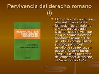 Pervivencia del derecho romano
(I)


El derecho romano fue un
elemento básico en la
formación de la moderna
civilización occidental.
Dos han sido las vías por
las que hemos heredado
el derecho romano. Por
un lado la continuidad de
su uso y por otro el
estudio de sus textos, en
especial la compilación
llevada a cabo por orden
del emperador Justiniano,
el Corpus luris Civilis.

 