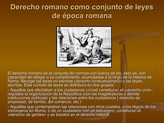 Derecho romano como conjunto de leyes
de época romana

El derecho romano es el conjunto de normas con fuerza de ley, esto es, con
capacidad de obligar a su cumplimiento, acumuladas a lo largo de la historia de
Roma. Recoge las leyes no escritas (derecho consuetudinario) y las leyes
escritas. Este cúmulo de leyes se distribuía en dos grupos:
- Aquellas que afectaban a los ciudadanos (cives) constituían el «derecho civil»;
regulaba la organización de la República (con las magistraturas y demás
instituciones políticas) y las relaciones entre los ciudadanos ( derecho de
propiedad, de familia, del comercio, etc.)
- Aquellas que contemplaban las relaciones con otros pueblos, o los litigios de los
extranjeros en Roma, o de un ciudadano con un extranjero, constituían el
«derecho de gentes» y se basaba en el derecho natural.

 