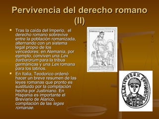 Pervivencia del derecho romano
(II)




Tras la caída del Imperio, el
derecho romano sobrevive
entre la población romanizada,
alternando con un sistema
legal propio de los
vencedores; en Alemania, por
ejemplo, conviven una Lex
barbarorum para la tribus
germánicas y una Lex romana
para los latinos.
En Italia, Teodorico ordenó
hacer un breve resumen de las
leyes romanas que pronto es
sustituido por la compilación
hecha por Justiniano. En
Hispania es importante el
Breviario de Alarico,
compilación de las leges
romanae.

 