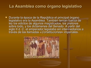 La Asamblea como órgano legislativo


Durante la época de la República el principal órgano
legislativo era la Asamblea. También tenían fuerza de
ley los edictos de algunos magistrados, los pretores
sobre todo, y los dictámenes del Senado. A partir del
siglo II d. C. el emperador legislaba sin intermediarios a
través de las llamadas «Constituciones» imperiales.

 
