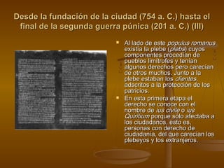 Desde la fundación de la ciudad (754 a. C.) hasta el
final de la segunda guerra púnica (201 a. C.) (III)




Al lado de este populus romanus
existía la plebe (plebs) cuyos
componentes procedían de
pueblos limítrofes y tenían
algunos derechos pero carecían
de otros muchos. Junto a la
plebe estaban los clientes,
adscritos a la protección de los
patricios.
En esta primera etapa el
derecho se conoce con el
nombre de ius civile o ius
Quiritium porque sólo afectaba a
los ciudadanos, esto es,
personas con derecho de
ciudadanía, del que carecían los
plebeyos y los extranjeros.

 