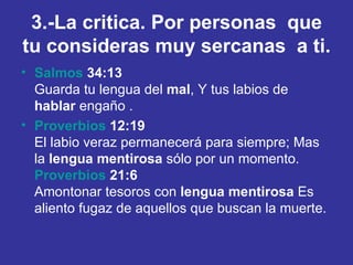 3.-La critica. Por personas  que tu consideras muy sercanas  a ti. Salmos  34:13 Guarda tu lengua del  mal , Y tus labios de  hablar  engaño . Proverbios  12:19 El labio veraz permanecerá para siempre; Mas la  lengua   mentirosa  sólo por un momento. Proverbios  21:6 Amontonar tesoros con  lengua   mentirosa  Es aliento fugaz de aquellos que buscan la muerte. 