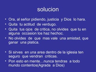 solucion Ora, al señor pidiendo, justicia  y Dios  lo hara. Quita  tu actitud  de verdugo. Quita  tus ojos  de critica, no olvides  que tu en alguna  occasion los haz hechoc. No olvides  de  que  mas vale  una amistad, que ganar  una platica. Si sirves  en una area dentro de la iglesia ten seguro  que vendran  criticas. Pon esto en mente…nunca tendras  a todo mundo contentos(Agrada  a Dios) 
