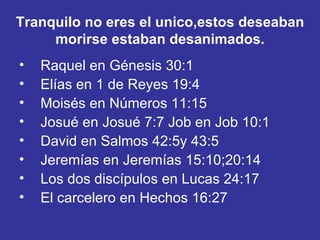 Tranquilo no eres el unico,estos deseaban morirse estaban desanimados. Raquel en Génesis 30:1   Elías en 1 de Reyes 19:4   Moisés en Números 11:15   Josué en Josué 7:7 Job en Job 10:1   David en Salmos 42:5y 43:5   Jeremías en Jeremías 15:10;20:14   Los dos discípulos en Lucas 24:17   El carcelero en Hechos 16:27   