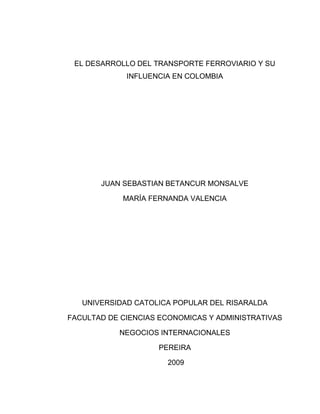 EL DESARROLLO DEL TRANSPORTE FERROVIARIO Y SU
             INFLUENCIA EN COLOMBIA




       JUAN SEBASTIAN BETANCUR MONSALVE

            MARÍA FERNANDA VALENCIA




   UNIVERSIDAD CATOLICA POPULAR DEL RISARALDA

FACULTAD DE CIENCIAS ECONOMICAS Y ADMINISTRATIVAS

           NEGOCIOS INTERNACIONALES

                    PEREIRA

                      2009
 