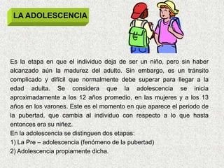 LA ADOLESCENCIA




Es la etapa en que el individuo deja de ser un niño, pero sin haber
alcanzado aún la madurez del adulto. Sin embargo, es un tránsito
complicado y difícil que normalmente debe superar para llegar a la
edad adulta. Se considera que la adolescencia se inicia
aproximadamente a los 12 años promedio, en las mujeres y a los 13
años en los varones. Este es el momento en que aparece el periodo de
la pubertad, que cambia al individuo con respecto a lo que hasta
entonces era su niñez.
En la adolescencia se distinguen dos etapas:
1) La Pre – adolescencia (fenómeno de la pubertad)
2) Adolescencia propiamente dicha.
 