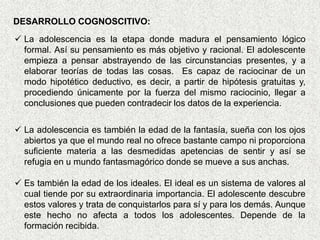 DESARROLLO COGNOSCITIVO:
 La adolescencia es la etapa donde madura el pensamiento lógico
  formal. Así su pensamiento es más objetivo y racional. El adolescente
  empieza a pensar abstrayendo de las circunstancias presentes, y a
  elaborar teorías de todas las cosas. Es capaz de raciocinar de un
  modo hipotético deductivo, es decir, a partir de hipótesis gratuitas y,
  procediendo únicamente por la fuerza del mismo raciocinio, llegar a
  conclusiones que pueden contradecir los datos de la experiencia.

 La adolescencia es también la edad de la fantasía, sueña con los ojos
  abiertos ya que el mundo real no ofrece bastante campo ni proporciona
  suficiente materia a las desmedidas apetencias de sentir y así se
  refugia en u mundo fantasmagórico donde se mueve a sus anchas.

 Es también la edad de los ideales. El ideal es un sistema de valores al
  cual tiende por su extraordinaria importancia. El adolescente descubre
  estos valores y trata de conquistarlos para sí y para los demás. Aunque
  este hecho no afecta a todos los adolescentes. Depende de la
  formación recibida.
 