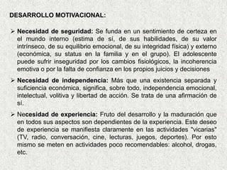 DESARROLLO MOTIVACIONAL:

 Necesidad de seguridad: Se funda en un sentimiento de certeza en
  el mundo interno (estima de sí, de sus habilidades, de su valor
  intrínseco, de su equilibrio emocional, de su integridad física) y externo
  (económica, su status en la familia y en el grupo). El adolescente
  puede sufrir inseguridad por los cambios fisiológicos, la incoherencia
  emotiva o por la falta de confianza en los propios juicios y decisiones
 Necesidad de independencia: Más que una existencia separada y
  suficiencia económica, significa, sobre todo, independencia emocional,
  intelectual, volitiva y libertad de acción. Se trata de una afirmación de
  sí.
 Necesidad de experiencia: Fruto del desarrollo y la maduración que
  en todos sus aspectos son dependientes de la experiencia. Este deseo
  de experiencia se manifiesta claramente en las actividades "vicarias"
  (TV, radio, conversación, cine, lecturas, juegos, deportes). Por esto
  mismo se meten en actividades poco recomendables: alcohol, drogas,
  etc.
 