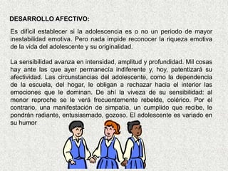 DESARROLLO AFECTIVO:
Es difícil establecer si la adolescencia es o no un periodo de mayor
inestabilidad emotiva. Pero nada impide reconocer la riqueza emotiva
de la vida del adolescente y su originalidad.

La sensibilidad avanza en intensidad, amplitud y profundidad. Mil cosas
hay ante las que ayer permanecía indiferente y, hoy, patentizará su
afectividad. Las circunstancias del adolescente, como la dependencia
de la escuela, del hogar, le obligan a rechazar hacia el interior las
emociones que le dominan. De ahí la viveza de su sensibilidad: al
menor reproche se le verá frecuentemente rebelde, colérico. Por el
contrario, una manifestación de simpatía, un cumplido que recibe, le
pondrán radiante, entusiasmado, gozoso. El adolescente es variado en
su humor
 