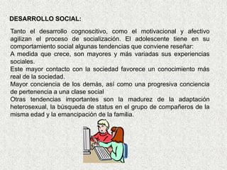 DESARROLLO SOCIAL:
Tanto el desarrollo cognoscitivo, como el motivacional y afectivo
agilizan el proceso de socialización. El adolescente tiene en su
comportamiento social algunas tendencias que conviene reseñar:
A medida que crece, son mayores y más variadas sus experiencias
sociales.
Este mayor contacto con la sociedad favorece un conocimiento más
real de la sociedad.
Mayor conciencia de los demás, así como una progresiva conciencia
de pertenencia a una clase social
Otras tendencias importantes son la madurez de la adaptación
heterosexual, la búsqueda de status en el grupo de compañeros de la
misma edad y la emancipación de la familia.
 
