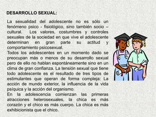 DESARROLLO SEXUAL:
La sexualidad del adolescente no es sólo un
fenómeno psico - fisiológico, sino también socio –
cultural.   Los valores, costumbres y controles
sexuales de la sociedad en que vive el adolescente
determinan en gran parte su actitud y
comportamiento psicosexual.
Todos los adolescentes en un momento dado se
preocupan más o menos de su desarrollo sexual
pero de ello no hablan espontáneamente sino en un
clima de gran confianza. La tensión sexual que tiene
todo adolescente es el resultado de tres tipos de
estimulantes que operan de forma compleja: La
acción de mundo exterior, la influencia de la vida
psíquica y la acción del organismo.
En la adolescencia comienzan las primeras
atracciones heterosexuales, la chica es más
corazón y el chico es más cuerpo. La chica es más
exhibicionista que el chico.
 