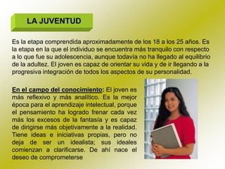 LA JUVENTUD

Es la etapa comprendida aproximadamente de los 18 a los 25 años. Es
la etapa en la que el individuo se encuentra más tranquilo con respecto
a lo que fue su adolescencia, aunque todavía no ha llegado al equilibrio
de la adultez. El joven es capaz de orientar su vida y de ir llegando a la
progresiva integración de todos los aspectos de su personalidad.

En el campo del conocimiento: El joven es
más reflexivo y más analítico. Es la mejor
época para el aprendizaje intelectual, porque
el pensamiento ha logrado frenar cada vez
más los excesos de la fantasía y es capaz
de dirigirse más objetivamente a la realidad.
Tiene ideas e iniciativas propias, pero no
deja de ser un idealista; sus ideales
comienzan a clarificarse. De ahí nace el
deseo de comprometerse
 