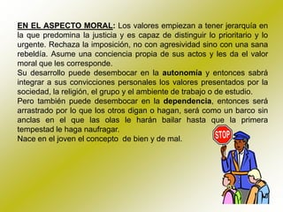 EN EL ASPECTO MORAL: Los valores empiezan a tener jerarquía en
la que predomina la justicia y es capaz de distinguir lo prioritario y lo
urgente. Rechaza la imposición, no con agresividad sino con una sana
rebeldía. Asume una conciencia propia de sus actos y les da el valor
moral que les corresponde.
Su desarrollo puede desembocar en la autonomía y entonces sabrá
integrar a sus convicciones personales los valores presentados por la
sociedad, la religión, el grupo y el ambiente de trabajo o de estudio.
Pero también puede desembocar en la dependencia, entonces será
arrastrado por lo que los otros digan o hagan, será como un barco sin
anclas en el que las olas le harán bailar hasta que la primera
tempestad le haga naufragar.
Nace en el joven el concepto de bien y de mal.
 