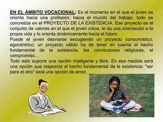 EN EL ÁMBITO VOCACIONAL: Es el momento en el que el joven se
orienta hacia una profesión, hacia el mundo del trabajo, todo se
concretiza en el PROYECTO DE LA EXISTENCIA. Ese proyecto es el
conjunto de valores en el que el joven crece, le da una orientación a la
propia vida y lo orienta dinámicamente hacia el futuro.
Puede el joven desviarse escogiendo un proyecto consumístico,
egocéntrico; un proyecto válido ha de tener en cuenta el hecho
fundamental de la existencia, las convicciones religiosas, el
compromiso…
Todo esto supone una opción inteligente y libre. En esa medida será
una opción que responda al hecho fundamental de la existencia: "ser
para el otro" será una opción de amor.
 
