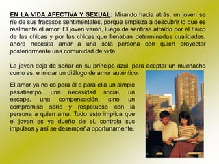 EN LA VIDA AFECTIVA Y SEXUAL: Mirando hacia atrás, un joven se
ríe de sus fracasos sentimentales, porque empieza a descubrir lo que es
realmente el amor. El joven varón, luego de sentirse atraído por el físico
de las chicas y por las chicas que llenaban determinadas cualidades,
ahora necesita amar a una sola persona con quien proyectar
posteriormente una comunidad de vida.

La joven deja de soñar en su príncipe azul, para aceptar un muchacho
como es, e iniciar un diálogo de amor auténtico.
El amor ya no es para él o para ella un simple
pasatiempo, una necesidad social, un
escape, una compensación, sino un
compromiso serio y respetuoso con la
persona a quien ama. Todo esto implica que
el joven es ya dueño de sí, controla sus
impulsos y así se desempeña oportunamente.
 